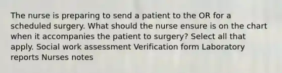 The nurse is preparing to send a patient to the OR for a scheduled surgery. What should the nurse ensure is on the chart when it accompanies the patient to surgery? Select all that apply. Social work assessment Verification form Laboratory reports Nurses notes