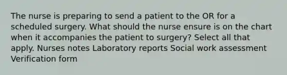 The nurse is preparing to send a patient to the OR for a scheduled surgery. What should the nurse ensure is on the chart when it accompanies the patient to surgery? Select all that apply. Nurses notes Laboratory reports Social work assessment Verification form