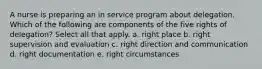 A nurse is preparing an in service program about delegation. Which of the following are components of the five rights of delegation? Select all that apply. a. right place b. right supervision and evaluation c. right direction and communication d. right documentation e. right circumstances