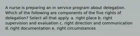 A nurse is preparing an in service program about delegation. Which of the following are components of the five rights of delegation? Select all that apply. a. right place b. right supervision and evaluation c. right direction and communication d. right documentation e. right circumstances