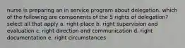 nurse is preparing an in service program about delegation. which of the following are components of the 5 rights of delegation? select all that apply a. right place b. right supervision and evaluation c. right direction and communication d. right documentation e. right circumstances