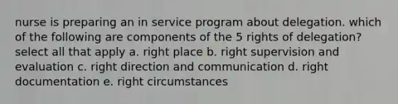 nurse is preparing an in service program about delegation. which of the following are components of the 5 rights of delegation? select all that apply a. right place b. right supervision and evaluation c. right direction and communication d. right documentation e. right circumstances