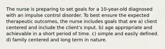 The nurse is preparing to set goals for a 10-year-old diagnosed with an impulse control disorder. To best ensure the expected therapeutic outcomes, the nurse includes goals that are a) client centered and include the client's input. b) age appropriate and achievable in a short period of time. c) simple and easily defined. d) family centered and long term in nature.