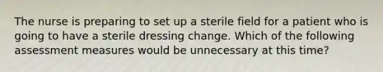 The nurse is preparing to set up a sterile field for a patient who is going to have a sterile dressing change. Which of the following assessment measures would be unnecessary at this time?