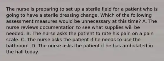 The nurse is preparing to set up a sterile field for a patient who is going to have a sterile dressing change. Which of the following assessment measures would be unnecessary at this time? A. The nurse reviews documentation to see what supplies will be needed. B. The nurse asks the patient to rate his pain on a pain scale. C. The nurse asks the patient if he needs to use the bathroom. D. The nurse asks the patient if he has ambulated in the hall today.