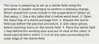 The nurse is preparing to set up a sterile field using the principles of aseptic technique to perform a dressing change. Which should the nurse include in the preparations? Select all that apply. 1. Use a dry table that is below waist level. 2. Open the distal flap of a sterile package first. 3. Prepare the sterile field just before the planned procedure. 4. Don clean gloves before touching items on the sterile field. 5. Place the sterile field 1 foot behind the working area and out of view of the client. 6. Avoid placing items within 1 inch of any area surrounding the outer edge of the sterile field.