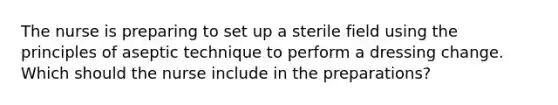 The nurse is preparing to set up a sterile field using the principles of aseptic technique to perform a dressing change. Which should the nurse include in the preparations?