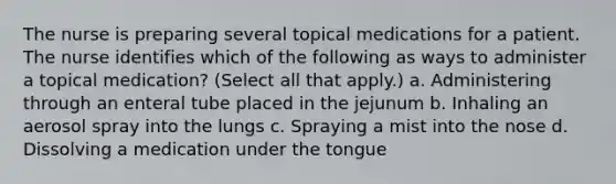 The nurse is preparing several topical medications for a patient. The nurse identifies which of the following as ways to administer a topical medication? (Select all that apply.) a. Administering through an enteral tube placed in the jejunum b. Inhaling an aerosol spray into the lungs c. Spraying a mist into the nose d. Dissolving a medication under the tongue