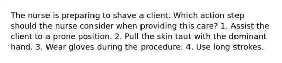 The nurse is preparing to shave a client. Which action step should the nurse consider when providing this care? 1. Assist the client to a prone position. 2. Pull the skin taut with the dominant hand. 3. Wear gloves during the procedure. 4. Use long strokes.