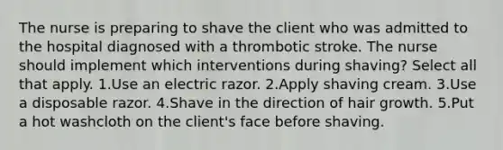 The nurse is preparing to shave the client who was admitted to the hospital diagnosed with a thrombotic stroke. The nurse should implement which interventions during shaving? Select all that apply. 1.Use an electric razor. 2.Apply shaving cream. 3.Use a disposable razor. 4.Shave in the direction of hair growth. 5.Put a hot washcloth on the client's face before shaving.