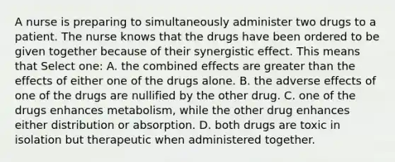 A nurse is preparing to simultaneously administer two drugs to a patient. The nurse knows that the drugs have been ordered to be given together because of their synergistic effect. This means that Select one: A. the combined effects are greater than the effects of either one of the drugs alone. B. the adverse effects of one of the drugs are nullified by the other drug. C. one of the drugs enhances metabolism, while the other drug enhances either distribution or absorption. D. both drugs are toxic in isolation but therapeutic when administered together.