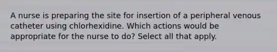 A nurse is preparing the site for insertion of a peripheral venous catheter using chlorhexidine. Which actions would be appropriate for the nurse to do? Select all that apply.