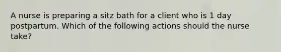 A nurse is preparing a sitz bath for a client who is 1 day postpartum. Which of the following actions should the nurse take?