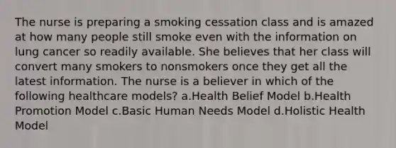 The nurse is preparing a smoking cessation class and is amazed at how many people still smoke even with the information on lung cancer so readily available. She believes that her class will convert many smokers to nonsmokers once they get all the latest information. The nurse is a believer in which of the following healthcare models? a.Health Belief Model b.Health Promotion Model c.Basic Human Needs Model d.Holistic Health Model