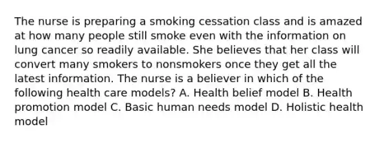 The nurse is preparing a smoking cessation class and is amazed at how many people still smoke even with the information on lung cancer so readily available. She believes that her class will convert many smokers to nonsmokers once they get all the latest information. The nurse is a believer in which of the following health care models? A. Health belief model B. Health promotion model C. Basic human needs model D. Holistic health model