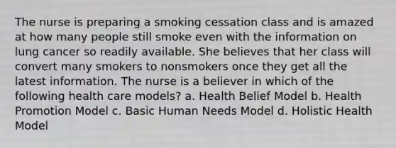 The nurse is preparing a smoking cessation class and is amazed at how many people still smoke even with the information on lung cancer so readily available. She believes that her class will convert many smokers to nonsmokers once they get all the latest information. The nurse is a believer in which of the following health care models? a. Health Belief Model b. Health Promotion Model c. Basic Human Needs Model d. Holistic Health Model