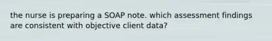 the nurse is preparing a SOAP note. which assessment findings are consistent with objective client data?