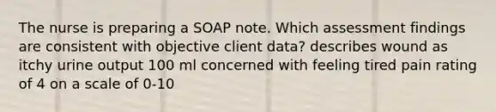 The nurse is preparing a SOAP note. Which assessment findings are consistent with objective client data? describes wound as itchy urine output 100 ml concerned with feeling tired pain rating of 4 on a scale of 0-10