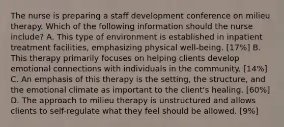 The nurse is preparing a staff development conference on milieu therapy. Which of the following information should the nurse include? A. This type of environment is established in inpatient treatment facilities, emphasizing physical well-being. [17%] B. This therapy primarily focuses on helping clients develop emotional connections with individuals in the community. [14%] C. An emphasis of this therapy is the setting, the structure, and the emotional climate as important to the client's healing. [60%] D. The approach to milieu therapy is unstructured and allows clients to self-regulate what they feel should be allowed. [9%]