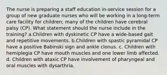 The nurse is preparing a staff education in-service session for a group of new graduate nurses who will be working in a long-term care facility for children; many of the children have cerebral palsy (CP). What statement should the nurse include in the training? a.Children with dyskinetic CP have a wide-based gait and repetitive movements. b.Children with spastic pyramidal CP have a positive Babinski sign and ankle clonus. c. Children with hemiplegia CP have mouth muscles and one lower limb affected. d. Children with ataxic CP have involvement of pharyngeal and oral muscles with dysarthria.