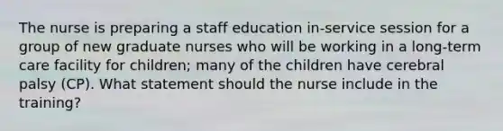 The nurse is preparing a staff education in-service session for a group of new graduate nurses who will be working in a long-term care facility for children; many of the children have cerebral palsy (CP). What statement should the nurse include in the training?