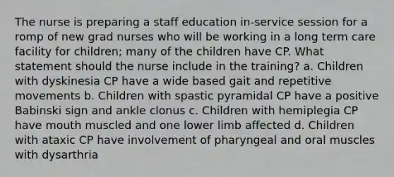 The nurse is preparing a staff education in-service session for a romp of new grad nurses who will be working in a long term care facility for children; many of the children have CP. What statement should the nurse include in the training? a. Children with dyskinesia CP have a wide based gait and repetitive movements b. Children with spastic pyramidal CP have a positive Babinski sign and ankle clonus c. Children with hemiplegia CP have mouth muscled and one lower limb affected d. Children with ataxic CP have involvement of pharyngeal and oral muscles with dysarthria