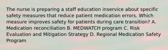 The nurse is preparing a staff education inservice about specific safety measures that reduce patient medication errors. Which measure improves safety for patients during care transition? A. Medication reconciliation B. MEDWATCH program C. Risk Evaluation and Mitigation Strategy D. Regional Medication Safety Program