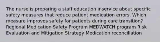 The nurse is preparing a staff education inservice about specific safety measures that reduce patient medication errors. Which measure improves safety for patients during care transition? Regional Medication Safety Program MEDWATCH program Risk Evaluation and Mitigation Strategy Medication reconciliation