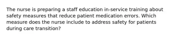 The nurse is preparing a staff education in-service training about safety measures that reduce patient medication errors. Which measure does the nurse include to address safety for patients during care transition?