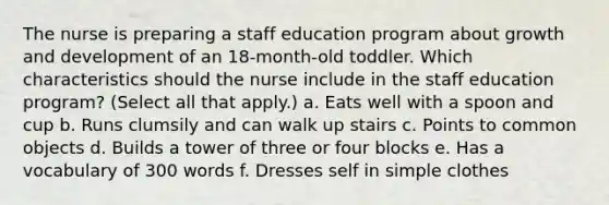 The nurse is preparing a staff education program about growth and development of an 18-month-old toddler. Which characteristics should the nurse include in the staff education program? (Select all that apply.) a. Eats well with a spoon and cup b. Runs clumsily and can walk up stairs c. Points to common objects d. Builds a tower of three or four blocks e. Has a vocabulary of 300 words f. Dresses self in simple clothes