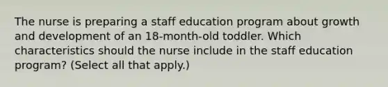 The nurse is preparing a staff education program about growth and development of an 18-month-old toddler. Which characteristics should the nurse include in the staff education program? (Select all that apply.)