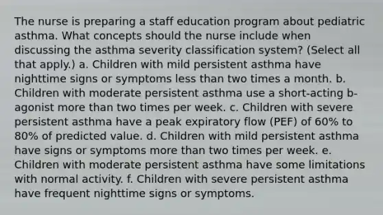 The nurse is preparing a staff education program about pediatric asthma. What concepts should the nurse include when discussing the asthma severity classification system? (Select all that apply.) a. Children with mild persistent asthma have nighttime signs or symptoms less than two times a month. b. Children with moderate persistent asthma use a short-acting b-agonist more than two times per week. c. Children with severe persistent asthma have a peak expiratory flow (PEF) of 60% to 80% of predicted value. d. Children with mild persistent asthma have signs or symptoms more than two times per week. e. Children with moderate persistent asthma have some limitations with normal activity. f. Children with severe persistent asthma have frequent nighttime signs or symptoms.