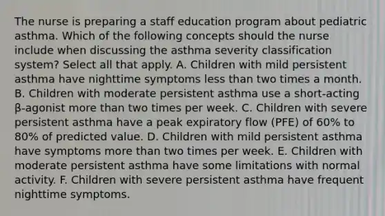 The nurse is preparing a staff education program about pediatric asthma. Which of the following concepts should the nurse include when discussing the asthma severity classification system? Select all that apply. A. Children with mild persistent asthma have nighttime symptoms less than two times a month. B. Children with moderate persistent asthma use a short-acting β-agonist more than two times per week. C. Children with severe persistent asthma have a peak expiratory flow (PFE) of 60% to 80% of predicted value. D. Children with mild persistent asthma have symptoms more than two times per week. E. Children with moderate persistent asthma have some limitations with normal activity. F. Children with severe persistent asthma have frequent nighttime symptoms.