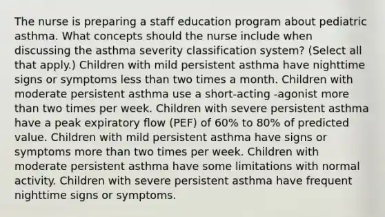 The nurse is preparing a staff education program about pediatric asthma. What concepts should the nurse include when discussing the asthma severity classification system? (Select all that apply.) Children with mild persistent asthma have nighttime signs or symptoms <a href='https://www.questionai.com/knowledge/k7BtlYpAMX-less-than' class='anchor-knowledge'>less than</a> two times a month. Children with moderate persistent asthma use a short-acting -agonist <a href='https://www.questionai.com/knowledge/keWHlEPx42-more-than' class='anchor-knowledge'>more than</a> two times per week. Children with severe persistent asthma have a peak expiratory flow (PEF) of 60% to 80% of predicted value. Children with mild persistent asthma have signs or symptoms more than two times per week. Children with moderate persistent asthma have some limitations with normal activity. Children with severe persistent asthma have frequent nighttime signs or symptoms.