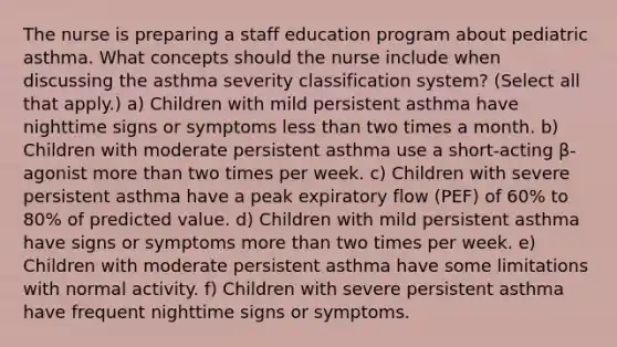 The nurse is preparing a staff education program about pediatric asthma. What concepts should the nurse include when discussing the asthma severity classification system? (Select all that apply.) a) Children with mild persistent asthma have nighttime signs or symptoms less than two times a month. b) Children with moderate persistent asthma use a short-acting β-agonist more than two times per week. c) Children with severe persistent asthma have a peak expiratory flow (PEF) of 60% to 80% of predicted value. d) Children with mild persistent asthma have signs or symptoms more than two times per week. e) Children with moderate persistent asthma have some limitations with normal activity. f) Children with severe persistent asthma have frequent nighttime signs or symptoms.