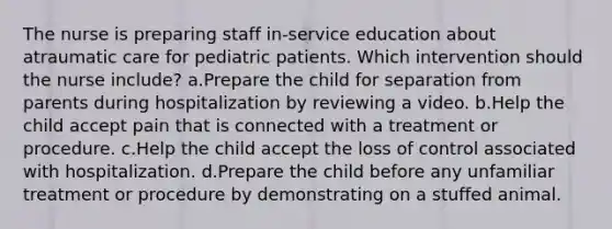 The nurse is preparing staff in-service education about atraumatic care for pediatric patients. Which intervention should the nurse include? a.Prepare the child for separation from parents during hospitalization by reviewing a video. b.Help the child accept pain that is connected with a treatment or procedure. c.Help the child accept the loss of control associated with hospitalization. d.Prepare the child before any unfamiliar treatment or procedure by demonstrating on a stuffed animal.