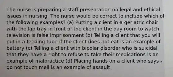 The nurse is preparing a staff presentation on legal and ethical issues in nursing. The nurse would be correct to include which of the following examples? (a) Putting a client in a geriatric chair with the lap tray in front of the client in the day room to watch television is false imprisonment (b) Telling a client that you will put in a feeding tube if the client does not eat is an example of battery (c) Telling a client with bipolar disorder who is suicidal that they have a right to refuse to take their medications is an example of malpractice (d) Placing hands on a client who says -do not touch mell is an example of assault