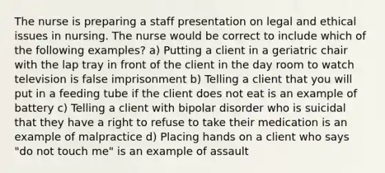 The nurse is preparing a staff presentation on legal and ethical issues in nursing. The nurse would be correct to include which of the following examples? a) Putting a client in a geriatric chair with the lap tray in front of the client in the day room to watch television is false imprisonment b) Telling a client that you will put in a feeding tube if the client does not eat is an example of battery c) Telling a client with bipolar disorder who is suicidal that they have a right to refuse to take their medication is an example of malpractice d) Placing hands on a client who says "do not touch me" is an example of assault