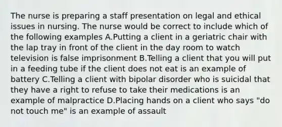 The nurse is preparing a staff presentation on legal and ethical issues in nursing. The nurse would be correct to include which of the following examples A.Putting a client in a geriatric chair with the lap tray in front of the client in the day room to watch television is false imprisonment B.Telling a client that you will put in a feeding tube if the client does not eat is an example of battery C.Telling a client with bipolar disorder who is suicidal that they have a right to refuse to take their medications is an example of malpractice D.Placing hands on a client who says "do not touch me" is an example of assault