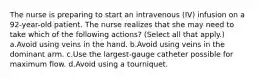 The nurse is preparing to start an intravenous (IV) infusion on a 92-year-old patient. The nurse realizes that she may need to take which of the following actions? (Select all that apply.) a.Avoid using veins in the hand. b.Avoid using veins in the dominant arm. c.Use the largest-gauge catheter possible for maximum flow. d.Avoid using a tourniquet.