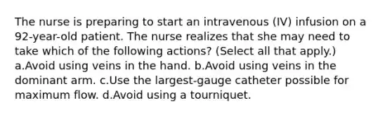 The nurse is preparing to start an intravenous (IV) infusion on a 92-year-old patient. The nurse realizes that she may need to take which of the following actions? (Select all that apply.) a.Avoid using veins in the hand. b.Avoid using veins in the dominant arm. c.Use the largest-gauge catheter possible for maximum flow. d.Avoid using a tourniquet.