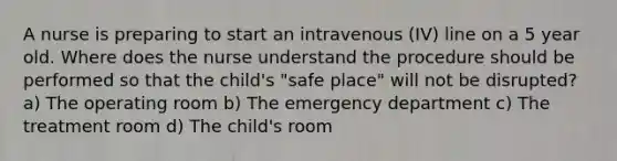 A nurse is preparing to start an intravenous (IV) line on a 5 year old. Where does the nurse understand the procedure should be performed so that the child's "safe place" will not be disrupted? a) The operating room b) The emergency department c) The treatment room d) The child's room