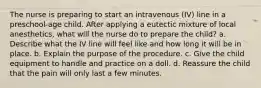 The nurse is preparing to start an intravenous (IV) line in a preschool-age child. After applying a eutectic mixture of local anesthetics, what will the nurse do to prepare the child? a. Describe what the IV line will feel like and how long it will be in place. b. Explain the purpose of the procedure. c. Give the child equipment to handle and practice on a doll. d. Reassure the child that the pain will only last a few minutes.