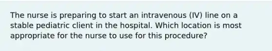 The nurse is preparing to start an intravenous (IV) line on a stable pediatric client in the hospital. Which location is most appropriate for the nurse to use for this procedure?