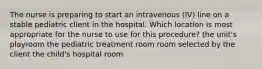 The nurse is preparing to start an intravenous (IV) line on a stable pediatric client in the hospital. Which location is most appropriate for the nurse to use for this procedure? the unit's playroom the pediatric treatment room room selected by the client the child's hospital room