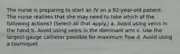 The nurse is preparing to start an IV on a 92-year-old patient. The nurse realizes that she may need to take which of the following actions? (Select all that apply.) a. Avoid using veins in the hand b. Avoid using veins in the dominant arm c. Use the largest-gauge catheter possible for maximum flow d. Avoid using a tourniquet