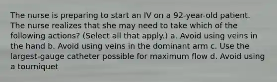 The nurse is preparing to start an IV on a 92-year-old patient. The nurse realizes that she may need to take which of the following actions? (Select all that apply.) a. Avoid using veins in the hand b. Avoid using veins in the dominant arm c. Use the largest-gauge catheter possible for maximum flow d. Avoid using a tourniquet