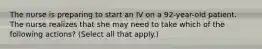 The nurse is preparing to start an IV on a 92-year-old patient. The nurse realizes that she may need to take which of the following actions? (Select all that apply.)