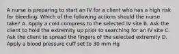 A nurse is preparing to start an IV for a client who has a high risk for bleeding. Which of the following actions should the nurse take? A. Apply a cold compress to the selected IV site B. Ask the client to hold the extremity up prior to searching for an IV site C. Ask the client to spread the fingers of the selected extremity D. Apply a blood pressure cuff set to 30 mm Hg