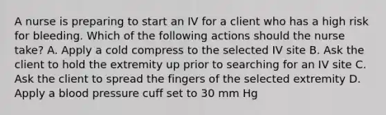 A nurse is preparing to start an IV for a client who has a high risk for bleeding. Which of the following actions should the nurse take? A. Apply a cold compress to the selected IV site B. Ask the client to hold the extremity up prior to searching for an IV site C. Ask the client to spread the fingers of the selected extremity D. Apply a blood pressure cuff set to 30 mm Hg